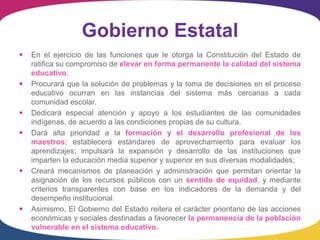 Gobierno Estatal
   En el ejercicio de las funciones que le otorga la Constitución del Estado de
    ratifica su compromiso de elevar en forma permanente la calidad del sistema
    educativo.
   Procurará que la solución de problemas y la toma de decisiones en el proceso
    educativo ocurran en las instancias del sistema más cercanas a cada
    comunidad escolar.
   Dedicará especial atención y apoyo a los estudiantes de las comunidades
    indígenas, de acuerdo a las condiciones propias de su cultura.
   Dará alta prioridad a la formación y el desarrollo profesional de los
    maestros; establecerá estándares de aprovechamiento para evaluar los
    aprendizajes; impulsará la expansión y desarrollo de las instituciones que
    imparten la educación media superior y superior en sus diversas modalidades;
   Creará mecanismos de planeación y administración que permitan orientar la
    asignación de los recursos públicos con un sentido de equidad, y mediante
    criterios transparentes con base en los indicadores de la demanda y del
    desempeño institucional.
   Asimismo, El Gobierno del Estado reitera el carácter prioritario de las acciones
    económicas y sociales destinadas a favorecer la permanencia de la población
    vulnerable en el sistema educativo.
 
