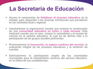 La Secretaría de Educación
 Asume el compromiso de fortalecer el proceso educativo en la
  entidad, para responder a las diversas condiciones que prevalecen
  en los contextos local y regional.

 Impulsaremos la organización escolar que propicie la construcción
  de una comunidad educativa en torno a cada escuela. Esto
  implicará cuando sea el caso, romper la verticalidad y el exceso de
  normas en el sistema educativo, el cual ha de abrirse más a la
  participación de los grupos sociales pertinentes.

 Promoveremos la innovación, la mejora continua del servicio, la
  evaluación integral de los procesos educativos y la rendición de
  cuentas.

 Estimularemos la participación amplia de las autoridades
  municipales para el mejoramiento continuo del servicio educativo,
  en la esfera de sus competencias.
 