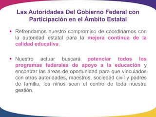 Las Autoridades Del Gobierno Federal con
       Participación en el Ámbito Estatal
 Refrendamos nuestro compromiso de coordinarnos con
  la autoridad estatal para la mejora continua de la
  calidad educativa.

 Nuestro actuar buscará potenciar todos los
  programas federales de apoyo a la educación y
  encontrar las áreas de oportunidad para que vinculados
  con otras autoridades, maestros, sociedad civil y padres
  de familia, los niños sean el centro de toda nuestra
  gestión.
 