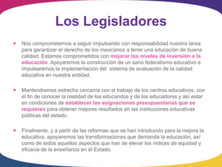 Los Legisladores
   Nos comprometemos a seguir impulsando con responsabilidad nuestra tarea
    para garantizar el derecho de los mexicanos a tener una educación de buena
    calidad. Estamos comprometidos con mejorar los niveles de inversión a la
    educación. Apoyaremos la construcción de un sano federalismo educativo e
    impulsaremos la implementación del sistema de evaluación de la calidad
    educativa en nuestra entidad.

   Mantendremos estrecha cercanía con el trabajo de los centros educativos, con
    el fin de conocer la realidad de los educandos y de los educadores y así estar
    en condiciones de establecer las asignaciones presupuestarias que se
    requieren para obtener mejores resultados en las instituciones educativas
    públicas del estado.

   Finalmente, y a partir de las reformas que se han introducido para la mejora la
    educativa, apoyaremos las transformaciones que demanda la educación, así
    como de todos aquellos aspectos que han de elevar los índices de equidad y
    eficacia de la enseñanza en él Estado.
 