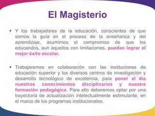 El Magisterio
 Y los trabajadores de la educación, conscientes de que
  somos la guía en el proceso de la enseñanza y del
  aprendizaje, asumimos el compromiso de que los
  educandos, aun aquellos con limitaciones, puedan lograr el
  mejor éxito escolar.

 Trabajaremos en colaboración con las instituciones de
  educación superior y los diversos centros de investigación y
  desarrollo tecnológico de excelencia, para poner al día
  nuestros conocimientos disciplinarios y nuestra
  formación pedagógica. Para ello deberemos optar por una
  trayectoria de actualización intelectualmente estimulante, en
  el marco de los programas institucionales.
 