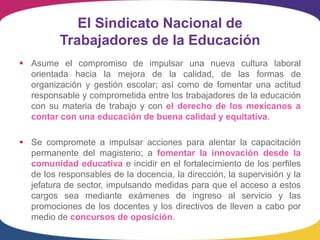 El Sindicato Nacional de
          Trabajadores de la Educación
 Asume el compromiso de impulsar una nueva cultura laboral
  orientada hacia la mejora de la calidad, de las formas de
  organización y gestión escolar; así como de fomentar una actitud
  responsable y comprometida entre los trabajadores de la educación
  con su materia de trabajo y con el derecho de los mexicanos a
  contar con una educación de buena calidad y equitativa.

 Se compromete a impulsar acciones para alentar la capacitación
  permanente del magisterio; a fomentar la innovación desde la
  comunidad educativa e incidir en el fortalecimiento de los perfiles
  de los responsables de la docencia, la dirección, la supervisión y la
  jefatura de sector, impulsando medidas para que el acceso a estos
  cargos sea mediante exámenes de ingreso al servicio y las
  promociones de los docentes y los directivos de lleven a cabo por
  medio de concursos de oposición.
 