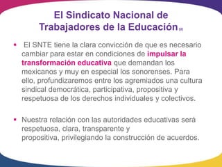 El Sindicato Nacional de
       Trabajadores de la Educación               (2)




 El SNTE tiene la clara convicción de que es necesario
  cambiar para estar en condiciones de impulsar la
  transformación educativa que demandan los
  mexicanos y muy en especial los sonorenses. Para
  ello, profundizaremos entre los agremiados una cultura
  sindical democrática, participativa, propositiva y
  respetuosa de los derechos individuales y colectivos.

 Nuestra relación con las autoridades educativas será
  respetuosa, clara, transparente y
  propositiva, privilegiando la construcción de acuerdos.
 