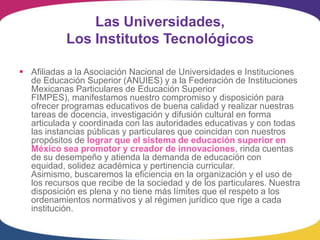 Las Universidades,
           Los Institutos Tecnológicos

 Afiliadas a la Asociación Nacional de Universidades e Instituciones
  de Educación Superior (ANUIES) y a la Federación de Instituciones
  Mexicanas Particulares de Educación Superior
  FIMPES), manifestamos nuestro compromiso y disposición para
  ofrecer programas educativos de buena calidad y realizar nuestras
  tareas de docencia, investigación y difusión cultural en forma
  articulada y coordinada con las autoridades educativas y con todas
  las instancias públicas y particulares que coincidan con nuestros
  propósitos de lograr que el sistema de educación superior en
  México sea promotor y creador de innovaciones, rinda cuentas
  de su desempeño y atienda la demanda de educación con
  equidad, solidez académica y pertinencia curricular.
  Asimismo, buscaremos la eficiencia en la organización y el uso de
  los recursos que recibe de la sociedad y de los particulares. Nuestra
  disposición es plena y no tiene más límites que el respeto a los
  ordenamientos normativos y al régimen jurídico que rige a cada
  institución.
 