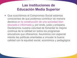 Las instituciones de
          Educación Media Superior
 Que suscribimos el Compromiso Social estamos
  conscientes de que podemos contribuir de manera
  decisiva en la construcción de una sociedad bien
  educada e informada y, por ende, justa y próspera.
  Declaramos nuestra voluntad de fomentar la mejora
  continua de la calidad en todos los programas
  educativos que ofrecemos. Asumimos con especial
  interés las políticas orientadas a vincular la buena
  calidad con la equidad social, económica y pedagógica
 