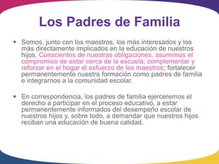 Los Padres de Familia
 Somos, junto con los maestros, los más interesados y los
  más directamente implicados en la educación de nuestros
  hijos. Conscientes de nuestras obligaciones, asumimos el
  compromiso de estar cerca de la escuela; complementar y
  reforzar en el hogar el esfuerzo de los maestros; fortalecer
  permanentemente nuestra formación como padres de familia
  e integrarnos a la comunidad escolar.

 En correspondencia, los padres de familia ejerceremos el
  derecho a participar en el proceso educativo, a estar
  permanentemente informados del desempeño escolar de
  nuestros hijos y, sobre todo, a demandar que nuestros hijos
  reciban una educación de buena calidad.
 