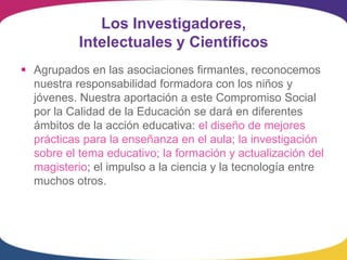 Los Investigadores,
           Intelectuales y Científicos
 Agrupados en las asociaciones firmantes, reconocemos
  nuestra responsabilidad formadora con los niños y
  jóvenes. Nuestra aportación a este Compromiso Social
  por la Calidad de la Educación se dará en diferentes
  ámbitos de la acción educativa: el diseño de mejores
  prácticas para la enseñanza en el aula; la investigación
  sobre el tema educativo; la formación y actualización del
  magisterio; el impulso a la ciencia y la tecnología entre
  muchos otros.
 
