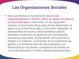 Las Organizaciones Sociales

 Que suscribimos el Compromiso Social nos
  comprometemos a formar redes de apoyo en torno a
  la tarea educativa, entre otros, en los siguientes
  campos: la promoción de la salud de los educandos; el
  apoyo a los niños de la calle y a los niños migrantes; el
  otorgamiento de becas y otros beneficios para el
  bienestar; la atención de alumnos con necesidades
  educativas especiales; la prevención de la adicción a
  drogas y la violencia. La inclusión de la perspectiva de
  género y la formación para la vida ciudadana y la
  democracia en los planes y programas de estudio es
  una meta relevante en todas nuestras participaciones.
 
