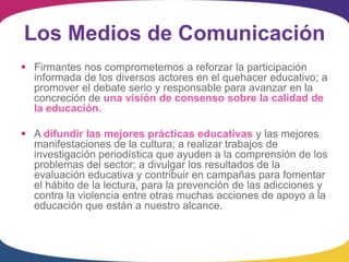 Los Medios de Comunicación
 Firmantes nos comprometemos a reforzar la participación
  informada de los diversos actores en el quehacer educativo; a
  promover el debate serio y responsable para avanzar en la
  concreción de una visión de consenso sobre la calidad de
  la educación.

 A difundir las mejores prácticas educativas y las mejores
  manifestaciones de la cultura; a realizar trabajos de
  investigación periodística que ayuden a la comprensión de los
  problemas del sector; a divulgar los resultados de la
  evaluación educativa y contribuir en campañas para fomentar
  el hábito de la lectura, para la prevención de las adicciones y
  contra la violencia entre otras muchas acciones de apoyo a la
  educación que están a nuestro alcance.
 