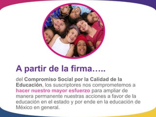 A partir de la firma…..
del Compromiso Social por la Calidad de la
Educación, los suscriptores nos comprometemos a
hacer nuestro mayor esfuerzo para ampliar de
manera permanente nuestras acciones a favor de la
educación en el estado y por ende en la educación de
México en general.
 