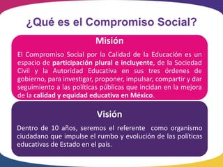 ¿Qué es el Compromiso Social?
                          Misión
El Compromiso Social por la Calidad de la Educación es un
espacio de participación plural e incluyente, de la Sociedad
Civil y la Autoridad Educativa en sus tres órdenes de
gobierno, para investigar, proponer, impulsar, compartir y dar
seguimiento a las políticas públicas que incidan en la mejora
de la calidad y equidad educativa en México.

                          Visión
Dentro de 10 años, seremos el referente como organismo
ciudadano que impulse el rumbo y evolución de las políticas
educativas de Estado en el país.
 