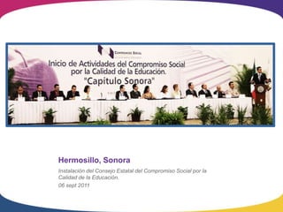Hermosillo, Sonora
Instalación del Consejo Estatal del Compromiso Social por la
Calidad de la Educación.
06 sept 2011
 