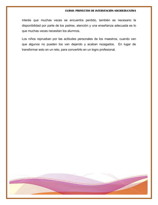 CURSO: PROYECTOS DE INTERVENCIÓN SOCIOEDUCATIVA
interés que muchas veces se encuentra perdido, también es necesario la
disponibilidad por parte de los padres, atención y una enseñanza adecuada es lo
que muchas veces necesitan los alumnos.
Los niños reprueban por las actitudes personales de los maestros, cuando ven
que algunos no pueden los van dejando y acaban rezagados. En lugar de
transformar esto en un reto, para convertirlo en un logro profesional.
 