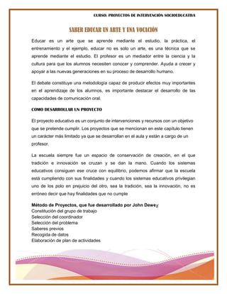 CURSO: PROYECTOS DE INTERVENCIÓN SOCIOEDUCATIVA
SABER EDUCAR UN ARTE Y UNA VOCACIÓN
Educar es un arte que se aprende mediante el estudio, la práctica, el
entrenamiento y el ejemplo, educar no es solo un arte, es una técnica que se
aprende mediante el estudio. El profesor es un mediador entre la ciencia y la
cultura para que los alumnos necesiten conocer y comprender. Ayuda a crecer y
apoyar a las nuevas generaciones en su proceso de desarrollo humano.
El debate constituye una metodología capaz de producir efectos muy importantes
en el aprendizaje de los alumnos, es importante destacar el desarrollo de las
capacidades de comunicación oral.
COMO DESARROLLAR UN PROYECTO
El proyecto educativo es un conjunto de intervenciones y recursos con un objetivo
que se pretende cumplir. Los proyectos que se mencionan en este capítulo tienen
un carácter más limitado ya que se desarrollan en el aula y están a cargo de un
profesor.
La escuela siempre fue un espacio de conservación de creación, en el que
tradición e innovación se cruzan y se dan la mano. Cuando los sistemas
educativos consiguen ese cruce con equilibrio, podemos afirmar que la escuela
está cumpliendo con sus finalidades y cuando los sistemas educativos privilegian
uno de los polo en prejuicio del otro, sea la tradición, sea la innovación, no es
erróneo decir que hay finalidades que no cumple
Método de Proyectos, que fue desarrollado por John Dewey
Constitución del grupo de trabajo
Selección del coordinador
Selección del problema
Saberes previos
Recogida de datos
Elaboración de plan de actividades
 