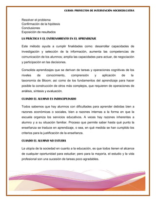 CURSO: PROYECTOS DE INTERVENCIÓN SOCIOEDUCATIVA
Resolver el problema
Confirmación de la hipótesis
Conclusiones
Exposición de resultados
LA PRÁCTICA Y EL ENTRENAMIENTO EN EL APRENDIZAJE
Este método ayuda a cumplir finalidades como: desarrollar capacidades de
investigación y selección de la información, aumenta las competencias de
comunicación de los alumnos; amplía las capacidades para actuar, de negociación
y participación en las decisiones.
Consolida aprendizajes que se derivan de tareas y operaciones cognitivas de los
niveles de conocimiento, comprensión y aplicación de la
taxonomía de Bloom; así como de los fundamentos del aprendizaje para hacer
posible la construcción de otros más complejos, que requieren de operaciones de
análisis, síntesis y evaluación.
CUANDO EL ALUMNO ES INDISCIPLINADO
Todos sabemos que hay alumnos con dificultades para aprender debidas bien a
razones económicas o sociales, bien a razones internas a la forma en que la
escuela organiza los servicios educativos. A veces hay razones inherentes a
alumno y a su situación familiar. Proceso que permite saber hasta qué punto la
enseñanza se traduce en aprendizaje, o sea, en qué medida se han cumplido los
criterios para la justificación de la enseñanza.
CUANDO EL ALUMNO NO ESTUDIA
La utopía de la sociedad en cuanto a la educación, es que todos tienen el alcance
de cualquier oportunidad para estudiar; pero para la mayoría, el estudio y la vida
profesional son una sucesión de tareas poco agradables.
 