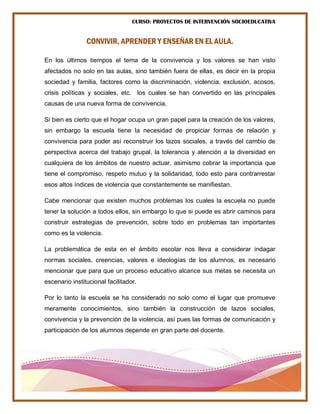 CURSO: PROYECTOS DE INTERVENCIÓN SOCIOEDUCATIVA
CONVIVIR, APRENDER Y ENSEÑAR EN EL AULA.
En los últimos tiempos el tema de la convivencia y los valores se han visto
afectados no solo en las aulas, sino también fuera de ellas, es decir en la propia
sociedad y familia, factores como la discriminación, violencia, exclusión, acosos,
crisis políticas y sociales, etc. los cuales se han convertido en las principales
causas de una nueva forma de convivencia.
Si bien es cierto que el hogar ocupa un gran papel para la creación de los valores,
sin embargo la escuela tiene la necesidad de propiciar formas de relación y
convivencia para poder así reconstruir los lazos sociales, a través del cambio de
perspectiva acerca del trabajo grupal, la tolerancia y atención a la diversidad en
cualquiera de los ámbitos de nuestro actuar, asimismo cobrar la importancia que
tiene el compromiso, respeto mutuo y la solidaridad, todo esto para contrarrestar
esos altos índices de violencia que constantemente se manifiestan.
Cabe mencionar que existen muchos problemas los cuales la escuela no puede
tener la solución a todos ellos, sin embargo lo que si puede es abrir caminos para
construir estrategias de prevención, sobre todo en problemas tan importantes
como es la violencia.
La problemática de esta en el ámbito escolar nos lleva a considerar indagar
normas sociales, creencias, valores e ideologías de los alumnos, es necesario
mencionar que para que un proceso educativo alcance sus metas se necesita un
escenario institucional facilitador.
Por lo tanto la escuela se ha considerado no solo como el lugar que promueve
meramente conocimientos, sino también la construcción de lazos sociales,
convivencia y la prevención de la violencia, así pues las formas de comunicación y
participación de los alumnos depende en gran parte del docente.
 