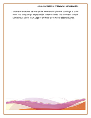 CURSO: PROYECTOS DE INTERVENCIÓN SOCIOEDUCATIVA
Finalmente el análisis de este tipo de fenómenos o procesos constituye el punto
inicial para cualquier tipo de prevención e intervención no solo dentro sino también
fuera del aula ya que es un juego de prácticas que incluye a todos los sujetos.
 