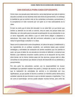 CURSO: PROYECTOS DE INTERVENCIÓN SOCIOEDUCATIVA
UNA ESCUELA PARA CADA ESTUDIANTE.
Como crear una escuela para cada alumno, sería ideal pensar que todo el sistema
educativo aunado con los docentes tiene esta forma de pensamiento, sin embargo
la realidad es que se centran más en los contenidos curriculares, puntuaciones y
la competencia en todo momento por ver quién es el más sobresaliente de la
clase.
Si bien es cierto que la tarea del educador no es nada fácil, ya que tienen que
centrar su atención en no solo un alumno, sino en cada uno porque todos son
diferentes, por otra parte para la escuela la participación de sus estudiantes no es
un tema negociable, esto debido a que en cierta forma obligan a adaptarse a
estructuras. Hay cosas más allá del currículum educativo y que no podemos
reducir el aprendizaje a estudiar e ir a clase.
Ideas como la observación entre compañeros, la cultura de apoyo y colaboración y
los ingredientes de un profesor excelente, van sentando bases para conocer
estrategias y actividades de evaluación de centros escolares que nos plantea el
autor, así pues el deber de una escuela se convierte en defender y conservar esa
libertad y que debemos encontrar nuestro camino en la educación de hoy entre
otros temas, de la misma manera pasa con los alumnos, porque está en ellos
convertirse en esa persona que desean a través del desarrollo de sus destrezas y
conocimientos.
Por otra parte los educadores cuentan con la responsabilidad de buscar
estrategias que permitan explotar esa pasión y energía del alumno, es por esto
que la realización de actividades de servicio a la comunidad son muy
significativas, ya que ayudan al alumno a sentirse un miembro activo dentro de la
sociedad, además de que favorece a que se sientan capaces e importantes. Y es
así como el aprendizaje- servicio puede adoptar muchas formas, pero entre las
 