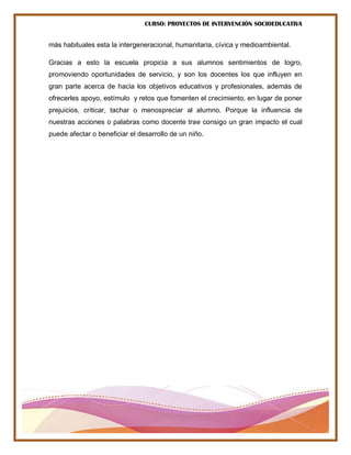CURSO: PROYECTOS DE INTERVENCIÓN SOCIOEDUCATIVA
más habituales esta la intergeneracional, humanitaria, cívica y medioambiental.
Gracias a esto la escuela propicia a sus alumnos sentimientos de logro,
promoviendo oportunidades de servicio, y son los docentes los que influyen en
gran parte acerca de hacia los objetivos educativos y profesionales, además de
ofrecerles apoyo, estímulo y retos que fomenten el crecimiento, en lugar de poner
prejuicios, criticar, tachar o menospreciar al alumno. Porque la influencia de
nuestras acciones o palabras como docente trae consigo un gran impacto el cual
puede afectar o beneficiar el desarrollo de un niño.
 