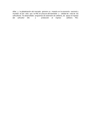 dólar y la globalización del mercado generan un impacto en la economía nacional y
mundial es por esto que la FNC en procura del bienestar y calidad de vida de los
caficultores ha desarrollado programas de extensión de cafetera, de apoyo al ingreso
del caficultor IAC y protección al ingreso cafetero PIC:
 