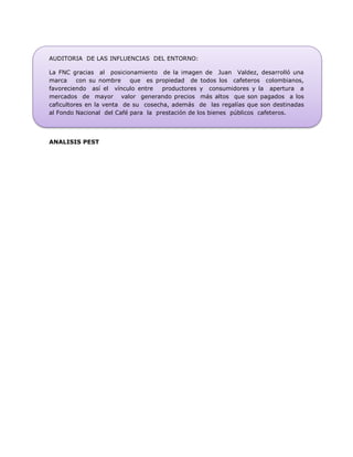 AUDITORIA DE LAS INFLUENCIAS DEL ENTORNO:
La FNC gracias al posicionamiento de la imagen de Juan Valdez, desarrolló una
marca con su nombre que es propiedad de todos los cafeteros colombianos,
favoreciendo así el vínculo entre productores y consumidores y la apertura a
mercados de mayor valor generando precios más altos que son pagados a los
caficultores en la venta de su cosecha, además de las regalías que son destinadas
al Fondo Nacional del Café para la prestación de los bienes públicos cafeteros.
ANALISIS PEST
 