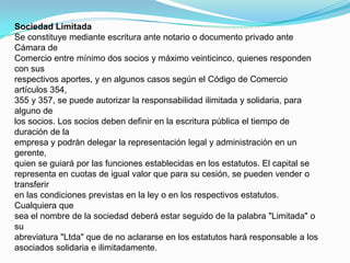 Sociedad LimitadaSe constituye mediante escritura ante notario o documento privado ante Cámara deComercio entre mínimo dos socios y máximo veinticinco, quienes responden con susrespectivos aportes, y en algunos casos según el Código de Comercio artículos 354,355 y 357, se puede autorizar la responsabilidad ilimitada y solidaria, para alguno delos socios. Los socios deben definir en la escritura pública el tiempo de duración de laempresa y podrán delegar la representación legal y administración en un gerente,quien se guiará por las funciones establecidas en los estatutos. El capital serepresenta en cuotas de igual valor que para su cesión, se pueden vender o transferiren las condiciones previstas en la ley o en los respectivos estatutos. Cualquiera quesea el nombre de la sociedad deberá estar seguido de la palabra "Limitada" o suabreviatura "Ltda" que de no aclararse en los estatutos hará responsable a losasociados solidaria e ilimitadamente.