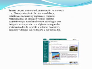 En esta carpeta encuentra documentación relacionada con: El comportamiento de mercadeo laboral, estadísticas nacionales y regionales  empresas  representativas en la región y en los sectores económicos que atienden el centro, tecnologías que integra el sector productivo, régimen de seguridad social entidades de fomento y sistemas financiero, derechos y deberes del ciudadano y del trabajador.