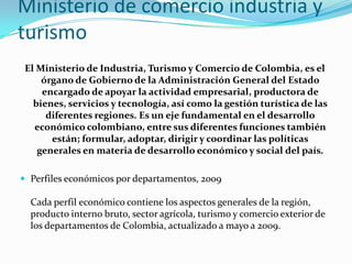 Ministerio de comercioindustria y turismoEl Ministerio de Industria, Turismo y Comercio de Colombia, es el órgano de Gobierno de la Administración General del Estado encargado de apoyar la actividad empresarial, productora de bienes, servicios y tecnología, así como la gestión turística de las diferentes regiones. Es un eje fundamental en el desarrollo económico colombiano, entre sus diferentes funciones también están; formular, adoptar, dirigir y coordinar las políticas generales en materia de desarrollo económico y social del país.Perfiles económicos por departamentos, 2009Cada perfil económico contiene los aspectos generales de la región, producto interno bruto, sector agrícola, turismo y comercio exterior de los departamentos de Colombia, actualizado a mayo a 2009. 