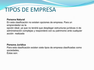 TIPOS DE EMPRESAPersona NaturalEn esta clasificación no existen opciones de empresa. Para un emprendedor es laopción ideal, ya que no tendrá que desplegar estructuras jurídicas ni deadministración complejas y responderá con su patrimonio ante cualquier acción  realizadaPersona JurídicaPara esta clasificación existen siete tipos de empresa clasificadas como sociedades,Éstas son: