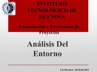Análisis Del
Entorno
INSTITUTO
TECNOLÓGICO DE
REYNOSA
Formulación y Evaluación de
Proyectos
Cd. Reynosa Abril del 2013
 