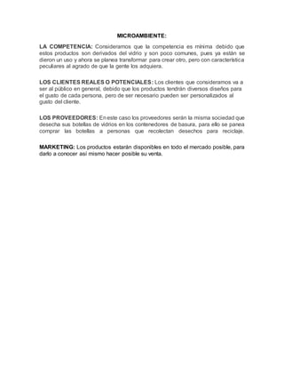 MICROAMBIENTE:
LA COMPETENCIA: Consideramos que la competencia es mínima debido que
estos productos son derivados del vidrio y son poco comunes, pues ya están se
dieron un uso y ahora se planea transformar para crear otro, pero con característica
peculiares al agrado de que la gente los adquiera.
LOS CLIENTES REALES O POTENCIALES: Los clientes que consideramos va a
ser al público en general, debido que los productos tendrán diversos diseños para
el gusto de cada persona, pero de ser necesario pueden ser personalizados al
gusto del cliente.
LOS PROVEEDORES: Eneste caso los proveedores serán la misma sociedad que
desecha sus botellas de vidrios en los contenedores de basura, para ello se panea
comprar las botellas a personas que recolectan desechos para reciclaje.
MARKETING: Los productos estarán disponibles en todo el mercado posible, para
darlo a conocer así mismo hacer posible su venta.
 