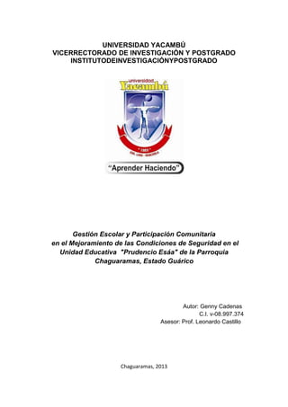 UNIVERSIDAD YACAMBÚ
VICERRECTORADO DE INVESTIGACIÓN Y POSTGRADO
    INSTITUTODEINVESTIGACIÓNYPOSTGRADO




       Gestión Escolar y Participación Comunitaria
en el Mejoramiento de las Condiciones de Seguridad en el
  Unidad Educativa "Prudencio Esáa" de la Parroquia
             Chaguaramas, Estado Guárico




                                          Autor: Genny Cadenas
                                                 C.I. v-08.997.374
                                  Asesor: Prof. Leonardo Castillo




                    Chaguaramas, 2013
 