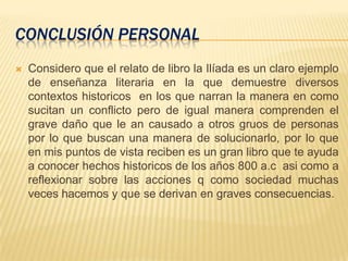 CONCLUSIÓN PERSONAL
 Considero que el relato de libro la Ilíada es un claro ejemplo
de enseñanza literaria en la que demuestre diversos
contextos historicos en los que narran la manera en como
sucitan un conflicto pero de igual manera comprenden el
grave daño que le an causado a otros gruos de personas
por lo que buscan una manera de solucionarlo, por lo que
en mis puntos de vista reciben es un gran libro que te ayuda
a conocer hechos historicos de los años 800 a.c asi como a
reflexionar sobre las acciones q como sociedad muchas
veces hacemos y que se derivan en graves consecuencias.
 