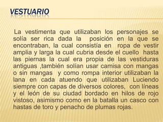 VESTUARIO
La vestimenta que utilizaban los personajes se
solía ser rica dada la posición en la que se
encontraban, la cual consistía en ropa de vestir
amplia y larga la cual cubria desde el cuello hasta
las piernas la cual era propia de las vestiduras
antiguas ,también solían usar camisa con mangas
o sin mangas y como rompa interior utilizaban la
lana en cada atuendo que utilizaban Luciendo
siempre con capas de diversos colores, con líneas
y el león de su ciudad bordado en hilos de rojo
vistoso, asimismo como en la batalla un casco con
hastas de toro y penacho de plumas rojas.
 