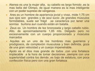  Atenea es una la mujer alta, su cabello es largo fornido .es la
mas bella del Olimpo, de igual manera es la mas inteligente
con un poder supreso de venganza.
 Ares es un hombre de apariencia jovial y vivaz, mide 1.75 cm
sus ojos son grandes y de azul sucio ,de grandes músculos
formidables, suele ser frágil ,se caracteriza por tener una
sonrisa burlona aun cuando están en batalla.
 Zeus es Un hombre de tez bronceada y largo cabello rubio.
Alto, de aproximadamente 1,85 mts. Delgado pero no
excesivamente con un cuerpo proporcionado y músculos
marcados
 Aquiles es un uno de los hombres mas guerreros y
prodigiosos, de complexión musculosa y bien definida, goza
de una gran velocidad y un cuerpo impenetrable.
 Apolo es el dios mas grande de todos ,con una fortaleza
implacable a la hora de tomar decisiones ,siempre con una
superioridad contra los demás ,es bajo de estatura, con poca
confección física pero con una gran fortaleza
 