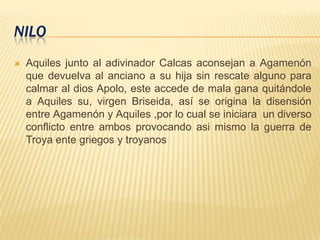 NILO
 Aquiles junto al adivinador Calcas aconsejan a Agamenón
que devuelva al anciano a su hija sin rescate alguno para
calmar al dios Apolo, este accede de mala gana quitándole
a Aquiles su, virgen Briseida, así se origina la disensión
entre Agamenón y Aquiles ,por lo cual se iniciara un diverso
conflicto entre ambos provocando asi mismo la guerra de
Troya ente griegos y troyanos
 