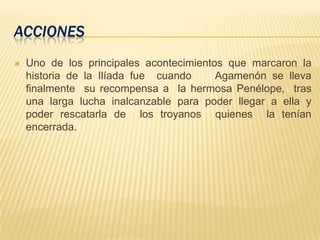 ACCIONES
 Uno de los principales acontecimientos que marcaron la
historia de la Ilíada fue cuando Agamenón se lleva
finalmente su recompensa a la hermosa Penélope, tras
una larga lucha inalcanzable para poder llegar a ella y
poder rescatarla de los troyanos quienes la tenían
encerrada.
 