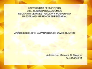 UNIVERSIDAD FERMÍN TORO
VICE-RECTORADO ACADÉMICO
DECANATO DE INVESTIGACIÓN Y POSTGRADO
MAESTRÍA EN GERENCIA EMPRESARIAL
ANÁLISIS Del LIBRO LA PARADOJA DE JAMES HUNTER
Autores: Lic. Marianna Di Giacomo
C.I: 24.613.944
 