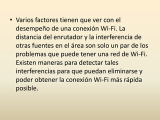 • Varios factores tienen que ver con el
desempeño de una conexión Wi-Fi. La
distancia del enrutador y la interferencia de
otras fuentes en el área son solo un par de los
problemas que puede tener una red de Wi-Fi.
Existen maneras para detectar tales
interferencias para que puedan eliminarse y
poder obtener la conexión Wi-Fi más rápida
posible.
 