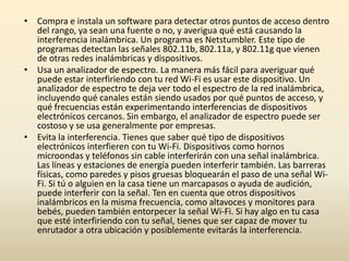 • Compra e instala un software para detectar otros puntos de acceso dentro
del rango, ya sean una fuente o no, y averigua qué está causando la
interferencia inalámbrica. Un programa es Netstumbler. Este tipo de
programas detectan las señales 802.11b, 802.11a, y 802.11g que vienen
de otras redes inalámbricas y dispositivos.
• Usa un analizador de espectro. La manera más fácil para averiguar qué
puede estar interfiriendo con tu red Wi-Fi es usar este dispositivo. Un
analizador de espectro te deja ver todo el espectro de la red inalámbrica,
incluyendo qué canales están siendo usados por qué puntos de acceso, y
qué frecuencias están experimentando interferencias de dispositivos
electrónicos cercanos. Sin embargo, el analizador de espectro puede ser
costoso y se usa generalmente por empresas.
• Evita la interferencia. Tienes que saber qué tipo de dispositivos
electrónicos interfieren con tu Wi-Fi. Dispositivos como hornos
microondas y teléfonos sin cable interferirán con una señal inalámbrica.
Las líneas y estaciones de energía pueden interferir también. Las barreras
físicas, como paredes y pisos gruesas bloquearán el paso de una señal Wi-
Fi. Si tú o alguien en la casa tiene un marcapasos o ayuda de audición,
puede interferir con la señal. Ten en cuenta que otros dispositivos
inalámbricos en la misma frecuencia, como altavoces y monitores para
bebés, pueden también entorpecer la señal Wi-Fi. Si hay algo en tu casa
que esté interfiriendo con tu señal, tienes que ser capaz de mover tu
enrutador a otra ubicación y posiblemente evitarás la interferencia.
 