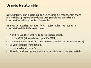 Usando Netstumbler
NetStumbler es un programa que se encarga de escanear las redes
inalámbricas proporcionandonos una grandísima cantidad de
información sobre las redes detectadas.
Una vez detectadas las redes WIFI, NetStumbler nos mostrará
información detallada tales como:
• Nombre ESSID ( nombre de la red inalámbrica).
• Uso de WEP (el uso de encriptación WEP).
• Los canales que se están utilizando (el canal de la red inalámbrica).
• La velocidad de transmisión.
• La intensidad de la señal.
• El ruido. (señales no deseadas que se adhieren a nuestra señal).
 