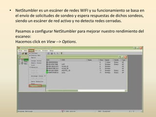 • NetStumbler es un escáner de redes WIFI y su funcionamiento se basa en
el envío de solicitudes de sondeo y espera respuestas de dichos sondeos,
siendo un escáner de red activo y no detecta redes cerradas.
Pasamos a configurar NetStumbler para mejorar nuestro rendimiento del
escaneo:
Hacemos click en View --> Options.
 
