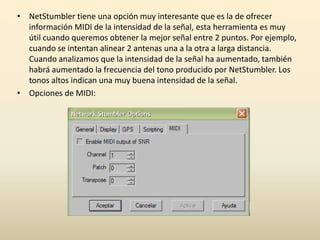 • NetStumbler tiene una opción muy interesante que es la de ofrecer
información MIDI de la intensidad de la señal, esta herramienta es muy
útil cuando queremos obtener la mejor señal entre 2 puntos. Por ejemplo,
cuando se intentan alinear 2 antenas una a la otra a larga distancia.
Cuando analizamos que la intensidad de la señal ha aumentado, también
habrá aumentado la frecuencia del tono producido por NetStumbler. Los
tonos altos indican una muy buena intensidad de la señal.
• Opciones de MIDI:
 
