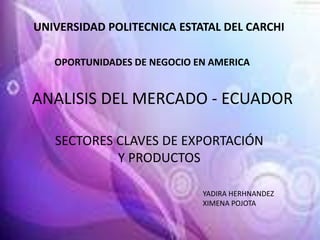 UNIVERSIDAD POLITECNICA ESTATAL DEL CARCHI

   OPORTUNIDADES DE NEGOCIO EN AMERICA


ANALISIS DEL MERCADO - ECUADOR

   SECTORES CLAVES DE EXPORTACIÓN
            Y PRODUCTOS

                             YADIRA HERHNANDEZ
                             XIMENA POJOTA
 