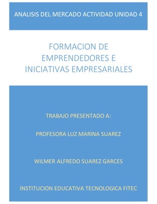 ANALISIS DEL MERCADO ACTIVIDAD UNIDAD 4
TRABAJO PRESENTADO A:
PROFESORA LUZ MARINA SUAREZ
WILMER ALFREDO SUAREZ GARCES
INSTITUCION EDUCATIVA TECNOLOGICA FITEC
FORMACION DE
EMPRENDEDORES E
INICIATIVAS EMPRESARIALES
 