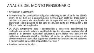 ANALISIS DEL MONTO PENSIONARIO
• APELLIDOS Y NOMBRES:
• Actualmente la contribución obligatoria del seguro social de la ley 19990-
ONP , es del 13% de la remuneración mensual por parte del trabajador y
del 9% por parte del empleador en la seguridad social estatal,y en la
seguridad social privada es del 11% al 13% por parte del trabajador y del
9% por parte del empleador.
• LA OCDE (Organismo para l cooperación y desarrollo económico) ha
realizado un estudio sobre la realidad de los dos sistemas previsionales el
estatal y el privado, buscando soluciones para lograr una pensión de
jubilación adecuada,social y nivelada al costo de vida,consecuente de
ello,teniendo en cuenta los siguientes elementos considera usted positivos
o negativos las siguientes propuestas.¿Por que ?
• Analizar cada una de ellas.
 