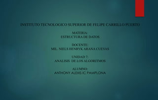 INSTITUTO TECNOLOGICO SUPERIOR DE FELIPE CARRILLO PUERTO 
MATERIA: 
ESTRUCTURA DE DATOS 
DOCENTE: 
MIL. NIELS HENRYK ARANA CUEVAS 
UNIDAD 7: 
ANALISIS DE LOS ALGORITMOS 
ALUMNO: 
ANTHONY ALEXIS IC PAMPLONA 
 