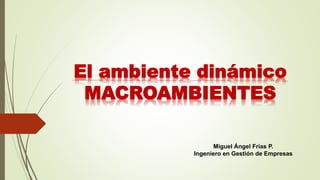 El ambiente dinámico
MACROAMBIENTES
Miguel Ángel Frías P.
Ingeniero en Gestión de Empresas
 