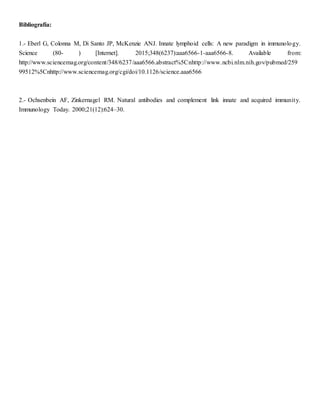 Bibliografía:
1.- Eberl G, Colonna M, Di Santo JP, McKenzie ANJ. Innate lymphoid cells: A new paradigm in immunology.
Science (80- ) [Internet]. 2015;348(6237):aaa6566-1-aaa6566-8. Available from:
http://www.sciencemag.org/content/348/6237/aaa6566.abstract%5Cnhttp://www.ncbi.nlm.nih.gov/pubmed/259
99512%5Cnhttp://www.sciencemag.org/cgi/doi/10.1126/science.aaa6566
2.- Ochsenbein AF, Zinkernagel RM. Natural antibodies and complement link innate and acquired immunity.
Immunology Today. 2000;21(12):624–30.
 