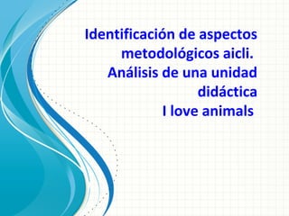Identificación de aspectos
metodológicos aicli.
Análisis de una unidad
didáctica
I love animals
 